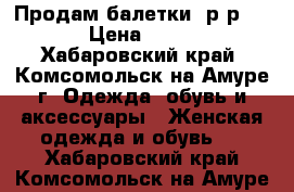Продам балетки, р-р 37 › Цена ­ 400 - Хабаровский край, Комсомольск-на-Амуре г. Одежда, обувь и аксессуары » Женская одежда и обувь   . Хабаровский край,Комсомольск-на-Амуре г.